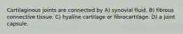 Cartilaginous joints are connected by A) synovial fluid. B) fibrous connective tissue. C) hyaline cartilage or fibrocartilage. D) a joint capsule.