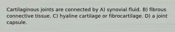 Cartilaginous joints are connected by A) synovial fluid. B) fibrous connective tissue. C) hyaline cartilage or fibrocartilage. D) a joint capsule.