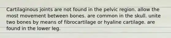 Cartilaginous joints are not found in the pelvic region. allow the most movement between bones. are common in the skull. unite two bones by means of fibrocartilage or hyaline cartilage. are found in the lower leg.