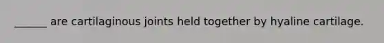 ______ are cartilaginous joints held together by hyaline cartilage.