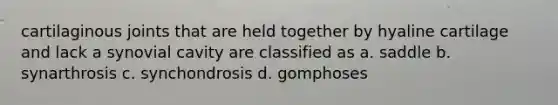 cartilaginous joints that are held together by hyaline cartilage and lack a synovial cavity are classified as a. saddle b. synarthrosis c. synchondrosis d. gomphoses