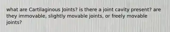 what are Cartilaginous Joints? is there a joint cavity present? are they immovable, slightly movable joints, or freely movable joints?