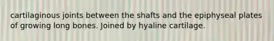 cartilaginous joints between the shafts and the epiphyseal plates of growing long bones. Joined by hyaline cartilage.