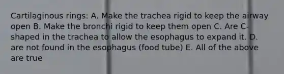 Cartilaginous rings: A. Make the trachea rigid to keep the airway open B. Make the bronchi rigid to keep them open C. Are C-shaped in the trachea to allow <a href='https://www.questionai.com/knowledge/kSjVhaa9qF-the-esophagus' class='anchor-knowledge'>the esophagus</a> to expand it. D. are not found in the esophagus (food tube) E. All of the above are true