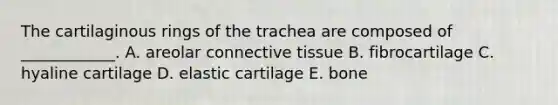 The cartilaginous rings of the trachea are composed of ____________. A. areolar connective tissue B. fibrocartilage C. hyaline cartilage D. elastic cartilage E. bone