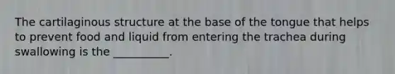 The cartilaginous structure at the base of the tongue that helps to prevent food and liquid from entering the trachea during swallowing is the __________.