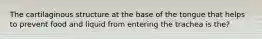 The cartilaginous structure at the base of the tongue that helps to prevent food and liquid from entering the trachea is the?
