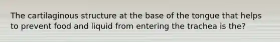 The cartilaginous structure at the base of the tongue that helps to prevent food and liquid from entering the trachea is the?