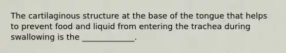 The cartilaginous structure at the base of the tongue that helps to prevent food and liquid from entering the trachea during swallowing is the _____________.
