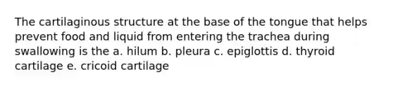 The cartilaginous structure at the base of the tongue that helps prevent food and liquid from entering the trachea during swallowing is the a. hilum b. pleura c. epiglottis d. thyroid cartilage e. cricoid cartilage