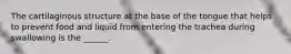 The cartilaginous structure at the base of the tongue that helps to prevent food and liquid from entering the trachea during swallowing is the ______.
