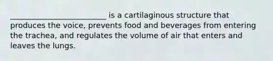 _________________________ is a cartilaginous structure that produces the voice, prevents food and beverages from entering the trachea, and regulates the volume of air that enters and leaves the lungs.