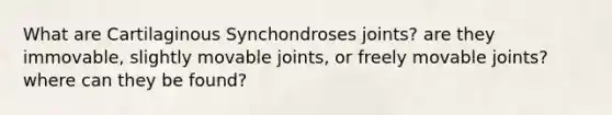 What are Cartilaginous Synchondroses joints? are they immovable, slightly movable joints, or freely movable joints? where can they be found?