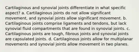 Cartilaginous and synovial joints differentiate in what specific aspect? a. Cartilaginous joints do not allow significant movement, and synovial joints allow significant movement. b. Cartilaginous joints comprise ligaments and tendons, but lack synovial fluid compartments that are found in synovial joints. c. Cartilaginous joints are tough, fibrous joints and synovial joints are capsulated joints. d. Cartilaginous joints allow for multiplanar movements and synovial joints allow movement in two planes.