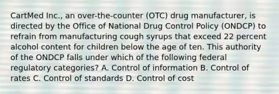 CartMed Inc., an over-the-counter (OTC) drug manufacturer, is directed by the Office of National Drug Control Policy (ONDCP) to refrain from manufacturing cough syrups that exceed 22 percent alcohol content for children below the age of ten. This authority of the ONDCP falls under which of the following federal regulatory categories? A. Control of information B. Control of rates C. Control of standards D. Control of cost