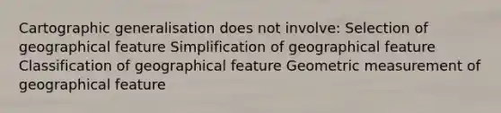 Cartographic generalisation does not involve: Selection of geographical feature Simplification of geographical feature Classification of geographical feature Geometric measurement of geographical feature