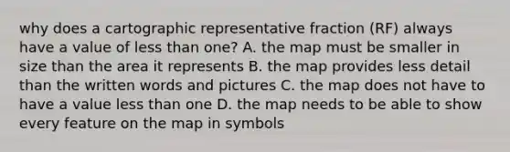 why does a cartographic representative fraction (RF) always have a value of less than one? A. the map must be smaller in size than the area it represents B. the map provides less detail than the written words and pictures C. the map does not have to have a value less than one D. the map needs to be able to show every feature on the map in symbols