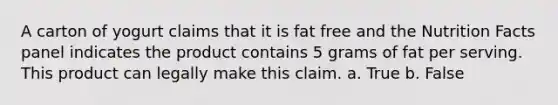 A carton of yogurt claims that it is fat free and the Nutrition Facts panel indicates the product contains 5 grams of fat per serving. This product can legally make this claim.​ a. True b. False