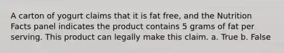 A carton of yogurt claims that it is fat free, and the Nutrition Facts panel indicates the product contains 5 grams of fat per serving. This product can legally make this claim. a. True b. False