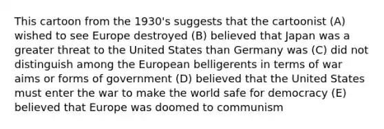 This cartoon from the 1930's suggests that the cartoonist (A) wished to see Europe destroyed (B) believed that Japan was a greater threat to the United States than Germany was (C) did not distinguish among the European belligerents in terms of war aims or forms of government (D) believed that the United States must enter the war to make the world safe for democracy (E) believed that Europe was doomed to communism