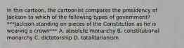 In this cartoon, the cartoonist compares the presidency of Jackson to which of the following types of government? ***Jackson standing on pieces of the Constitution as he is wearing a crown*** A. absolute monarchy B. constitutional monarchy C. dictatorship D. totalitarianism