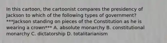 In this cartoon, the cartoonist compares the presidency of Jackson to which of the following types of government? ***Jackson standing on pieces of the Constitution as he is wearing a crown*** A. absolute monarchy B. constitutional monarchy C. dictatorship D. totalitarianism