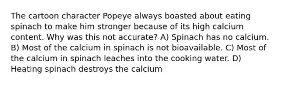 The cartoon character Popeye always boasted about eating spinach to make him stronger because of its high calcium content. Why was this not accurate? A) Spinach has no calcium. B) Most of the calcium in spinach is not bioavailable. C) Most of the calcium in spinach leaches into the cooking water. D) Heating spinach destroys the calcium