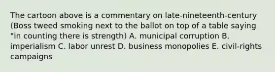 The cartoon above is a commentary on late-nineteenth-century (Boss tweed smoking next to the ballot on top of a table saying "in counting there is strength) A. municipal corruption B. imperialism C. labor unrest D. business monopolies E. civil-rights campaigns