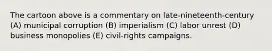 The cartoon above is a commentary on late-nineteenth-century (A) municipal corruption (B) imperialism (C) labor unrest (D) business monopolies (E) civil-rights campaigns.