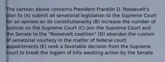 The cartoon above concerns President Franklin D. Roosevelt's plan to (A) submit all senatorial legislation to the Supreme Court for an opinion on its constitutionality (B) increase the number of justices on the Supreme Court (C) join the Supreme Court and the Senate to the "Roosevelt coalition" (D) abandon the custom of senatorial courtesy in the matter of federal court appointments (E) seek a favorable decision from the Supreme court to break the logjam of bills awaiting action by the Senate