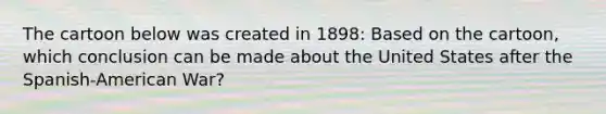 The cartoon below was created in 1898: Based on the cartoon, which conclusion can be made about the United States after the Spanish-American War?