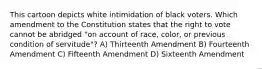 This cartoon depicts white intimidation of black voters. Which amendment to the Constitution states that the right to vote cannot be abridged "on account of race, color, or previous condition of servitude"? A) Thirteenth Amendment B) Fourteenth Amendment C) Fifteenth Amendment D) Sixteenth Amendment