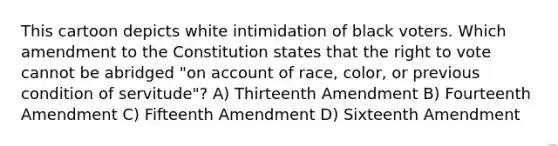 This cartoon depicts white intimidation of black voters. Which amendment to the Constitution states that the right to vote cannot be abridged "on account of race, color, or previous condition of servitude"? A) Thirteenth Amendment B) Fourteenth Amendment C) Fifteenth Amendment D) Sixteenth Amendment