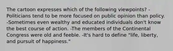 The cartoon expresses which of the following viewpoints? -Politicians tend to be more focused on public opinion than policy. -Sometimes even wealthy and educated individuals don't know the best course of action. -The members of the Continental Congress were old and feeble. -It's hard to define "life, liberty, and pursuit of happiness."