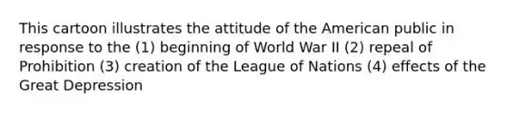 This cartoon illustrates the attitude of the American public in response to the (1) beginning of World War II (2) repeal of Prohibition (3) creation of the League of Nations (4) effects of the Great Depression
