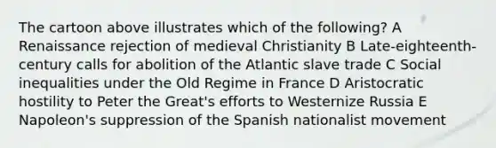 The cartoon above illustrates which of the following? A Renaissance rejection of medieval Christianity B Late-eighteenth-century calls for abolition of the Atlantic slave trade C Social inequalities under the Old Regime in France D Aristocratic hostility to Peter the Great's efforts to Westernize Russia E Napoleon's suppression of the Spanish nationalist movement