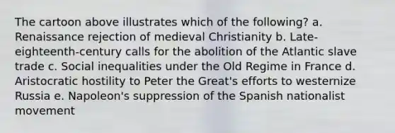 The cartoon above illustrates which of the following? a. Renaissance rejection of medieval Christianity b. Late-eighteenth-century calls for the abolition of the Atlantic slave trade c. Social inequalities under the Old Regime in France d. Aristocratic hostility to Peter the Great's efforts to westernize Russia e. Napoleon's suppression of the Spanish nationalist movement