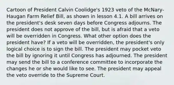 Cartoon of President Calvin Coolidge's 1923 veto of the McNary-Haugan Farm Relief Bill, as shown in lesson 4.1. A bill arrives on the president's desk seven days before Congress adjourns. The president does not approve of the bill, but is afraid that a veto will be overridden in Congress. What other option does the president have? If a veto will be overridden, the president's only logical choice is to sign the bill. The president may pocket veto the bill by ignoring it until Congress has adjourned. The president may send the bill to a conference committee to incorporate the changes he or she would like to see. The president may appeal the veto override to the Supreme Court.