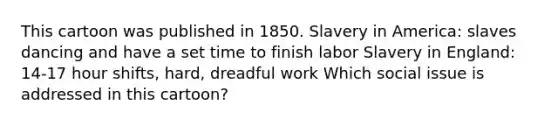 This cartoon was published in 1850. Slavery in America: slaves dancing and have a set time to finish labor Slavery in England: 14-17 hour shifts, hard, dreadful work Which social issue is addressed in this cartoon?