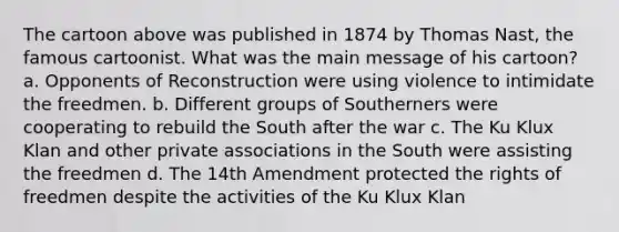 The cartoon above was published in 1874 by Thomas Nast, the famous cartoonist. What was the main message of his cartoon? a. Opponents of Reconstruction were using violence to intimidate the freedmen. b. Different groups of Southerners were cooperating to rebuild the South after the war c. The Ku Klux Klan and other private associations in the South were assisting the freedmen d. The 14th Amendment protected the rights of freedmen despite the activities of the Ku Klux Klan