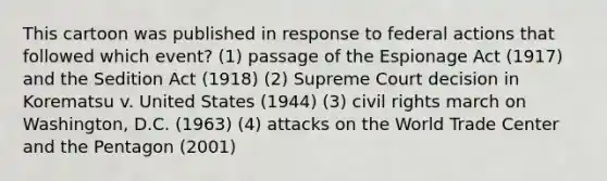 This cartoon was published in response to federal actions that followed which event? (1) passage of the Espionage Act (1917) and the Sedition Act (1918) (2) Supreme Court decision in Korematsu v. United States (1944) (3) civil rights march on Washington, D.C. (1963) (4) attacks on the World Trade Center and the Pentagon (2001)