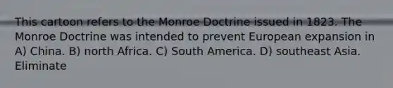 This cartoon refers to the Monroe Doctrine issued in 1823. The Monroe Doctrine was intended to prevent European expansion in A) China. B) north Africa. C) South America. D) southeast Asia. Eliminate