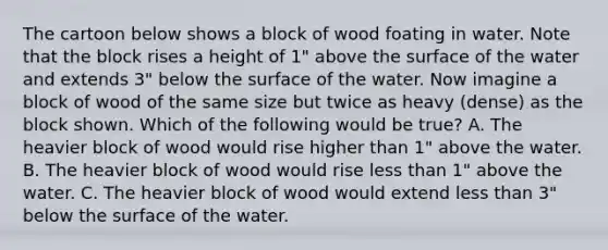 The cartoon below shows a block of wood foating in water. Note that the block rises a height of 1" above the surface of the water and extends 3" below the surface of the water. Now imagine a block of wood of the same size but twice as heavy (dense) as the block shown. Which of the following would be true? A. The heavier block of wood would rise higher than 1" above the water. B. The heavier block of wood would rise less than 1" above the water. C. The heavier block of wood would extend less than 3" below the surface of the water.