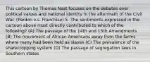 This cartoon by Thomas Nast focuses on the debates over political values and national identity in the aftermath of the Civil War. (Pardon v.s. Franchise) 5. The sentiments expressed in the cartoon above most directly contributed to which of the following? (A) The passage of the 14th and 15th Amendments (B) The movement of African Americans away from the farms where many had been held as slaves (C) The prevalence of the sharecropping system (D) The passage of segregation laws in Southern states