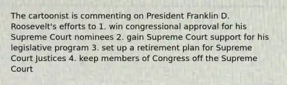 The cartoonist is commenting on President Franklin D. Roosevelt's efforts to 1. win congressional approval for his Supreme Court nominees 2. gain Supreme Court support for his legislative program 3. set up a retirement plan for Supreme Court Justices 4. keep members of Congress off the Supreme Court