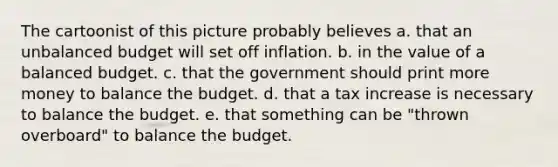 The cartoonist of this picture probably believes a. that an unbalanced budget will set off inflation. b. in the value of a balanced budget. c. that the government should print more money to balance the budget. d. that a tax increase is necessary to balance the budget. e. that something can be "thrown overboard" to balance the budget.