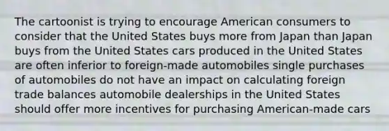 The cartoonist is trying to encourage American consumers to consider that the United States buys more from Japan than Japan buys from the United States cars produced in the United States are often inferior to foreign-made automobiles single purchases of automobiles do not have an impact on calculating foreign trade balances automobile dealerships in the United States should offer more incentives for purchasing American-made cars