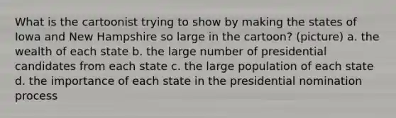 What is the cartoonist trying to show by making the states of Iowa and New Hampshire so large in the cartoon? (picture) a. the wealth of each state b. the large number of presidential candidates from each state c. the large population of each state d. the importance of each state in the presidential nomination process