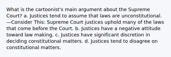 What is the cartoonist's main argument about the Supreme Court? ​a. Justices tend to assume that laws are unconstitutional. —Consider This: Supreme Court justices uphold many of the laws that come before the Court. ​b. Justices have a negative attitude toward law making. ​c. Justices have significant discretion in deciding constitutional matters. ​d. Justices tend to disagree on constitutional matters.