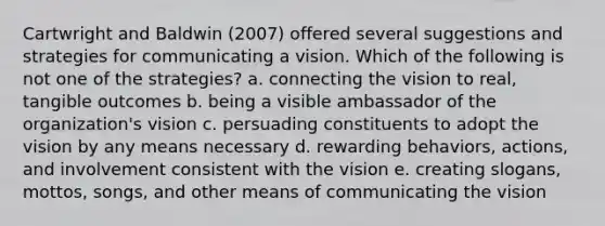 Cartwright and Baldwin (2007) offered several suggestions and strategies for communicating a vision. Which of the following is not one of the strategies? a. connecting the vision to real, tangible outcomes b. being a visible ambassador of the organization's vision c. persuading constituents to adopt the vision by any means necessary d. rewarding behaviors, actions, and involvement consistent with the vision e. creating slogans, mottos, songs, and other means of communicating the vision